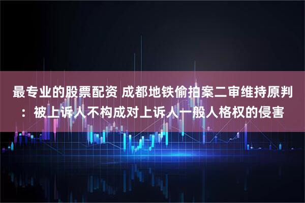 最专业的股票配资 成都地铁偷拍案二审维持原判：被上诉人不构成对上诉人一般人格权的侵害