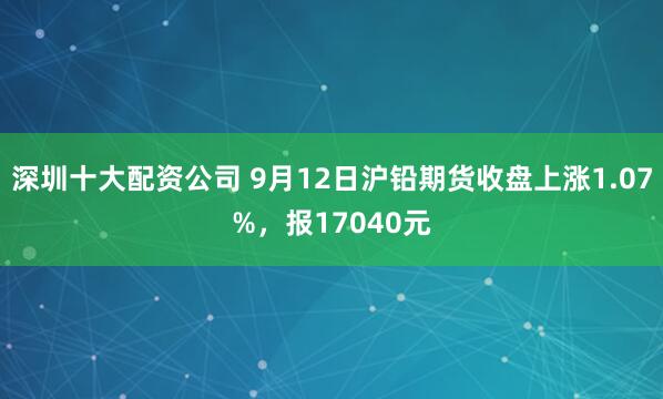 深圳十大配资公司 9月12日沪铅期货收盘上涨1.07%，报17040元