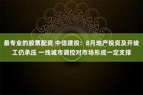 最专业的股票配资 中信建投：8月地产投资及开竣工仍承压 一线城市调控对市场形成一定支撑