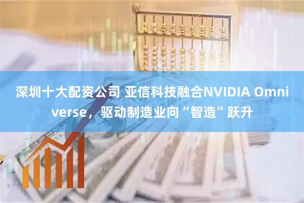 深圳十大配资公司 亚信科技融合NVIDIA Omniverse，驱动制造业向“智造”跃升