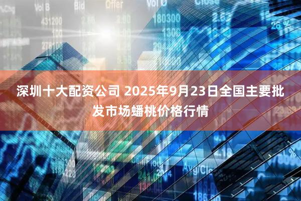 深圳十大配资公司 2025年9月23日全国主要批发市场蟠桃价格行情