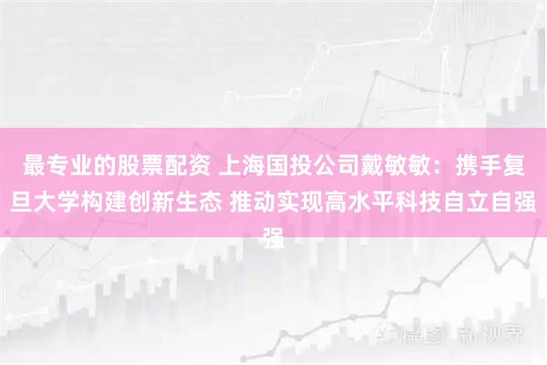最专业的股票配资 上海国投公司戴敏敏：携手复旦大学构建创新生态 推动实现高水平科技自立自强