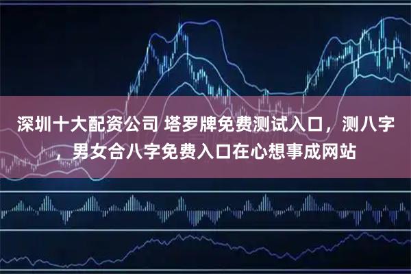 深圳十大配资公司 塔罗牌免费测试入口，测八字，男女合八字免费入口在心想事成网站