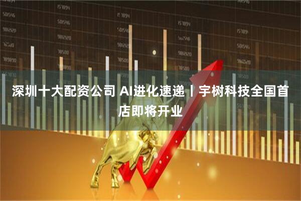 深圳十大配资公司 AI进化速递丨宇树科技全国首店即将开业