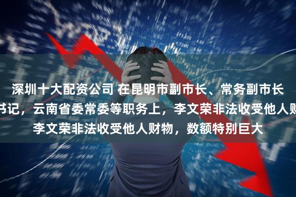 深圳十大配资公司 在昆明市副市长、常务副市长、市长，曲靖市委书记，云南省委常委等职务上，李文荣非法收受他人财物，数额特别巨大