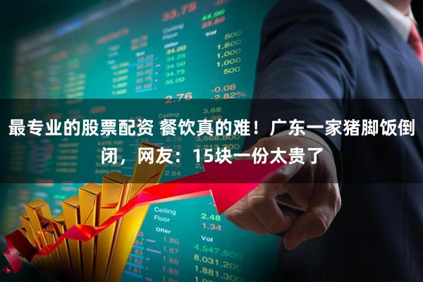 最专业的股票配资 餐饮真的难！广东一家猪脚饭倒闭，网友：15块一份太贵了