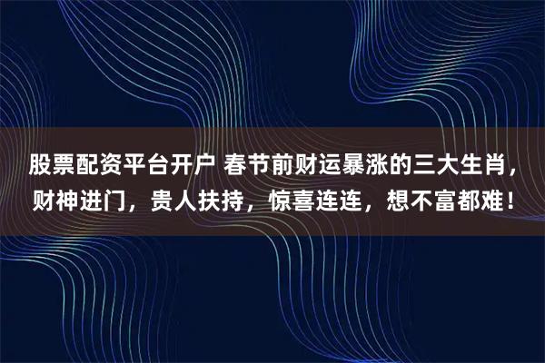 股票配资平台开户 春节前财运暴涨的三大生肖，财神进门，贵人扶持，惊喜连连，想不富都难！