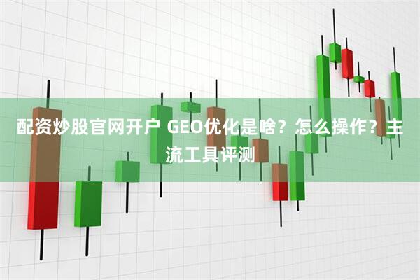 配资炒股官网开户 GEO优化是啥？怎么操作？主流工具评测