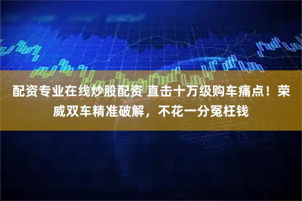 配资专业在线炒股配资 直击十万级购车痛点！荣威双车精准破解，不花一分冤枉钱