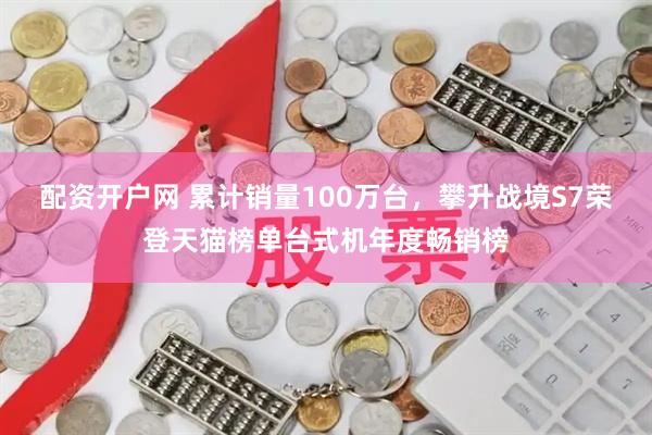 配资开户网 累计销量100万台，攀升战境S7荣登天猫榜单台式机年度畅销榜