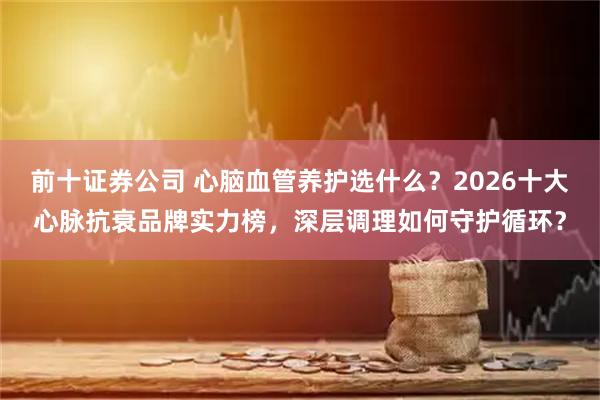 前十证券公司 心脑血管养护选什么？2026十大心脉抗衰品牌实力榜，深层调理如何守护循环？