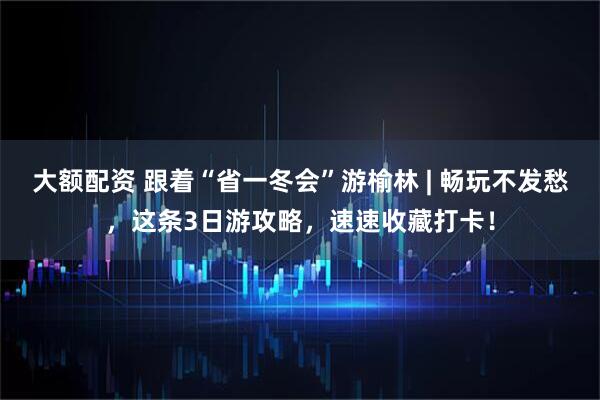 大额配资 跟着“省一冬会”游榆林 | 畅玩不发愁，这条3日游攻略，速速收藏打卡！