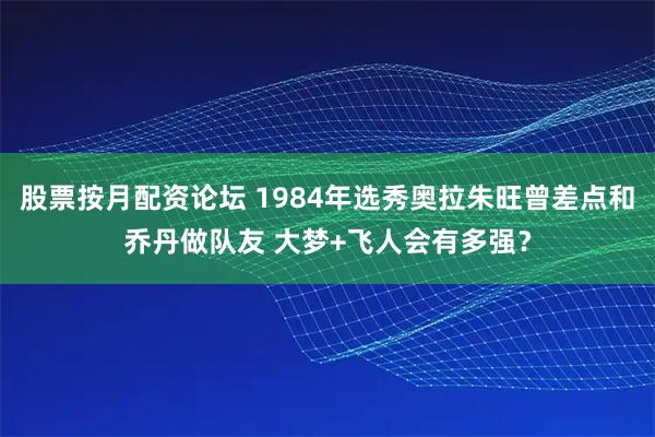 股票按月配资论坛 1984年选秀奥拉朱旺曾差点和乔丹做队友 大梦+飞人会有多强？