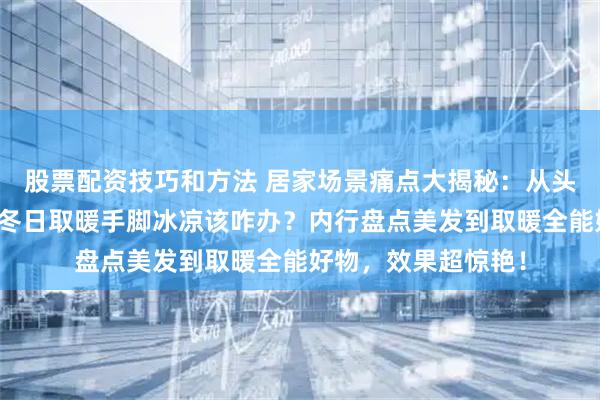 股票配资技巧和方法 居家场景痛点大揭秘：从头发护理毛糙分叉到冬日取暖手脚冰凉该咋办？内行盘点美发到取暖全能好物，效果超惊艳！