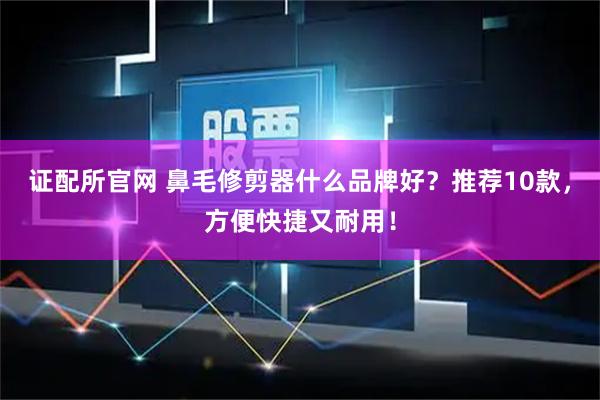 证配所官网 鼻毛修剪器什么品牌好？推荐10款，方便快捷又耐用！