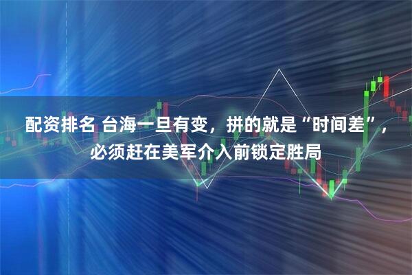 配资排名 台海一旦有变，拼的就是“时间差”，必须赶在美军介入前锁定胜局