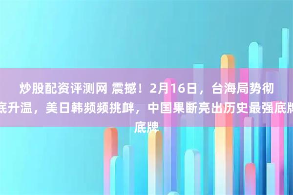 炒股配资评测网 震撼！2月16日，台海局势彻底升温，美日韩频频挑衅，中国果断亮出历史最强底牌