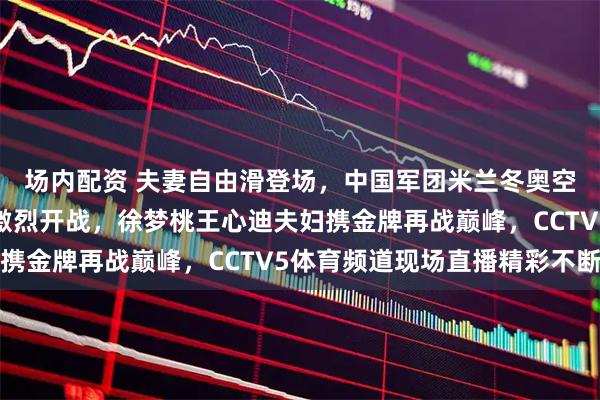 场内配资 夫妻自由滑登场，中国军团米兰冬奥空中技巧混合团体决赛激烈开战，徐梦桃王心迪夫妇携金牌再战巅峰，CCTV5体育频道现场直播精彩不断