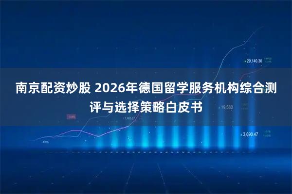 南京配资炒股 2026年德国留学服务机构综合测评与选择策略白皮书