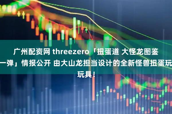 广州配资网 threezero「扭蛋道 大怪龙图鉴 第一弹」情报公开 由大山龙担当设计的全新怪兽扭蛋玩具！
