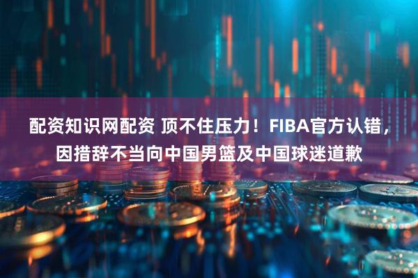 配资知识网配资 顶不住压力！FIBA官方认错，因措辞不当向中国男篮及中国球迷道歉