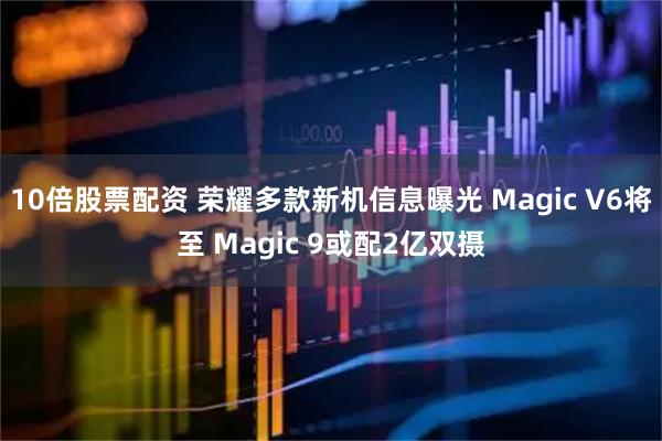 10倍股票配资 荣耀多款新机信息曝光 Magic V6将至 Magic 9或配2亿双摄