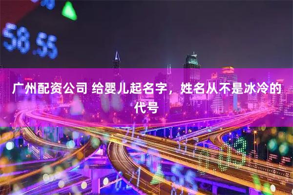 广州配资公司 给婴儿起名字，姓名从不是冰冷的代号