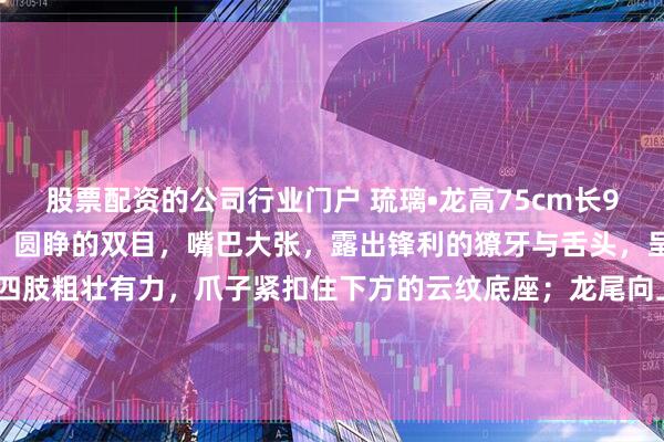 股票配资的公司行业门户 琉璃•龙高75cm长94cm宽22cm龙首高昂，圆睁的双目，嘴巴大张，露出锋利的獠牙与舌头，呈现咆哮嘶吼的状态，四肢粗壮有力，爪子紧扣住下方的云纹底座；龙尾向上高高扬起，身体呈“S”形扭转，配合腾空的尾部，展现出矫健灵动的身姿。#春日打卡运动# #茶室书斋雅玩#