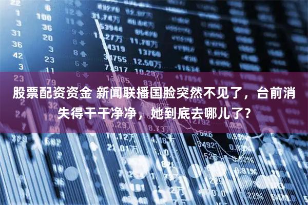 股票配资资金 新闻联播国脸突然不见了，台前消失得干干净净，她到底去哪儿了？