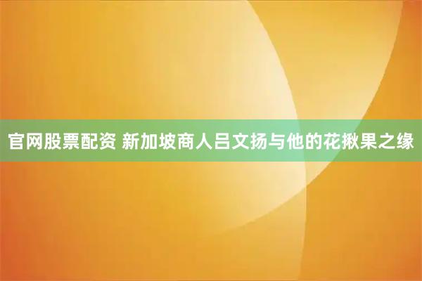 官网股票配资 新加坡商人吕文扬与他的花揪果之缘