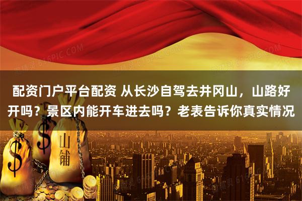 配资门户平台配资 从长沙自驾去井冈山，山路好开吗？景区内能开车进去吗？老表告诉你真实情况