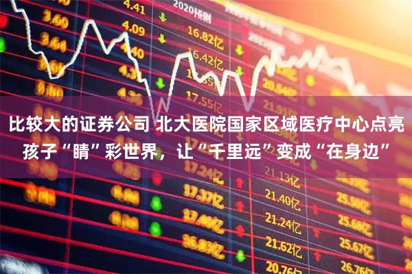 比较大的证券公司 北大医院国家区域医疗中心点亮孩子“睛”彩世界，让“千里远”变成“在身边”