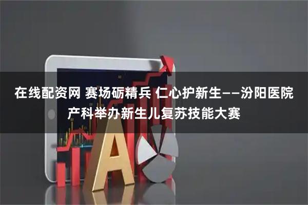 在线配资网 赛场砺精兵 仁心护新生——汾阳医院产科举办新生儿复苏技能大赛