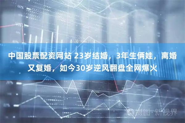 中国股票配资网站 23岁结婚，3年生俩娃，离婚又复婚，如今30岁逆风翻盘全网爆火