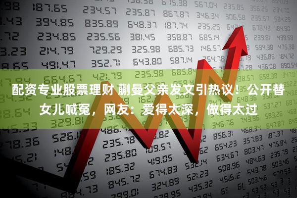 配资专业股票理财 蒯曼父亲发文引热议！公开替女儿喊冤，网友：爱得太深，做得太过