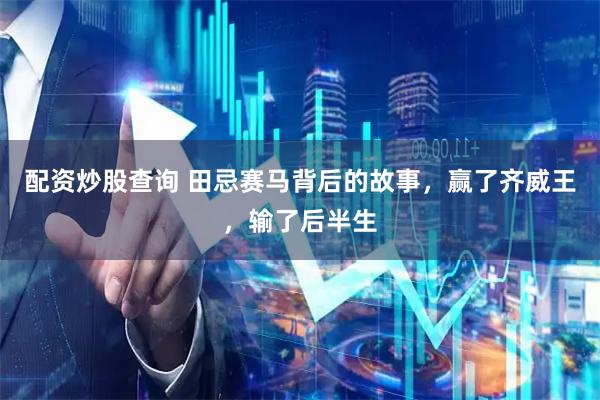 配资炒股查询 田忌赛马背后的故事，赢了齐威王，输了后半生