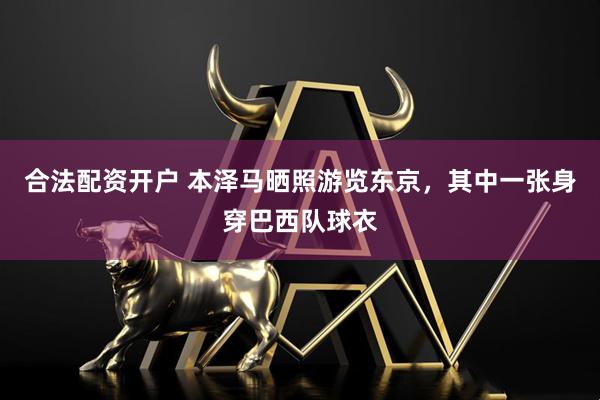 合法配资开户 本泽马晒照游览东京，其中一张身穿巴西队球衣