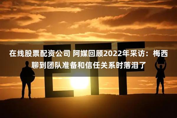 在线股票配资公司 阿媒回顾2022年采访：梅西聊到团队准备和信任关系时落泪了