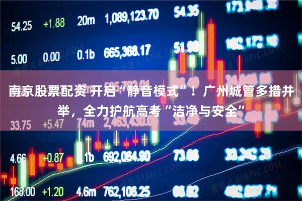 南京股票配资 开启“静音模式”！广州城管多措并举，全力护航高考“洁净与安全”