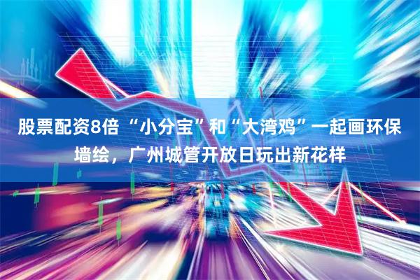 股票配资8倍 “小分宝”和“大湾鸡”一起画环保墙绘，广州城管开放日玩出新花样