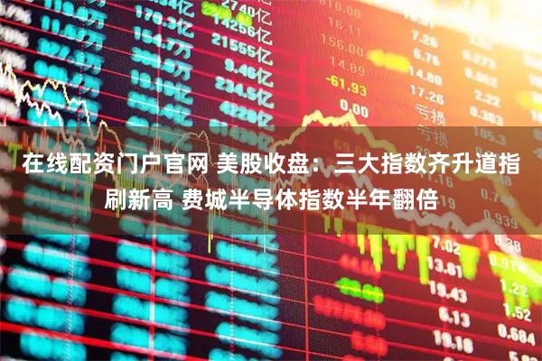 在线配资门户官网 美股收盘：三大指数齐升道指刷新高 费城半导体指数半年翻倍
