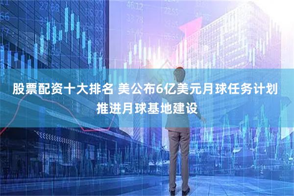股票配资十大排名 美公布6亿美元月球任务计划 推进月球基地建设