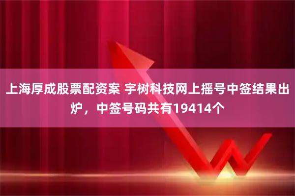 上海厚成股票配资案 宇树科技网上摇号中签结果出炉，中签号码共有19414个