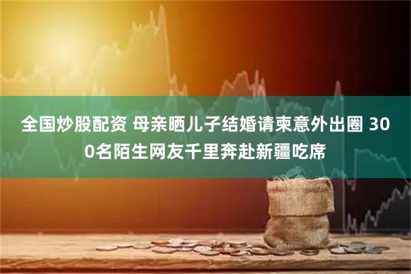 全国炒股配资 母亲晒儿子结婚请柬意外出圈 300名陌生网友千里奔赴新疆吃席