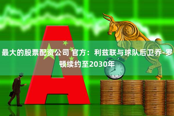 最大的股票配资公司 官方：利兹联与球队后卫乔-罗顿续约至2030年