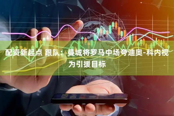配资新起点 跟队：曼城将罗马中场夸迪奥-科内视为引援目标