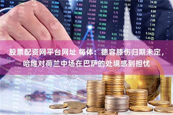 股票配资网平台网址 每体:德容膝伤归期未定,哈维对荷兰中场在巴萨的处境感到担忧